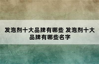 发泡剂十大品牌有哪些 发泡剂十大品牌有哪些名字